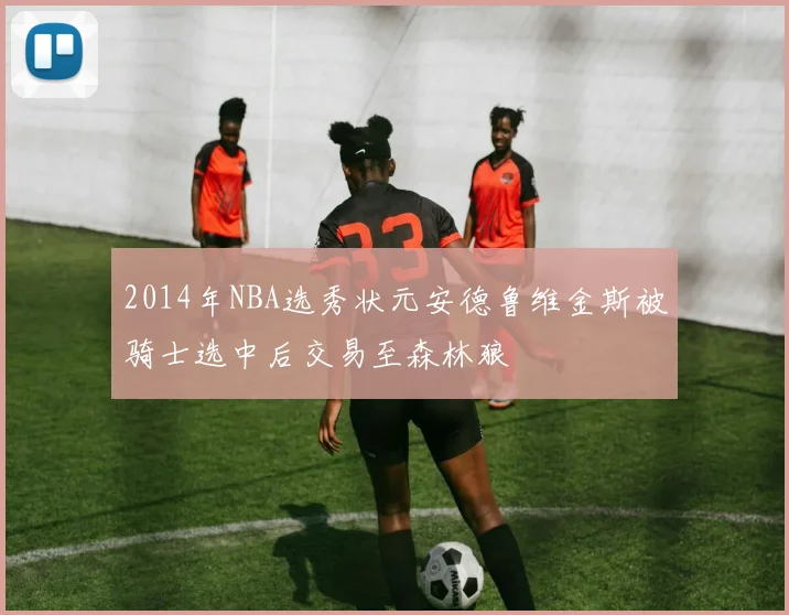 2014年NBA选秀状元安德鲁维金斯被骑士选中后交易至森林狼