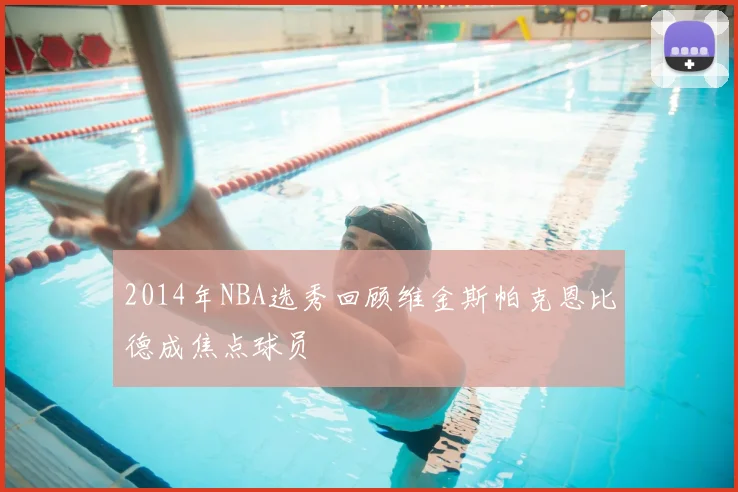 2014年NBA选秀回顾维金斯帕克恩比德成焦点球员