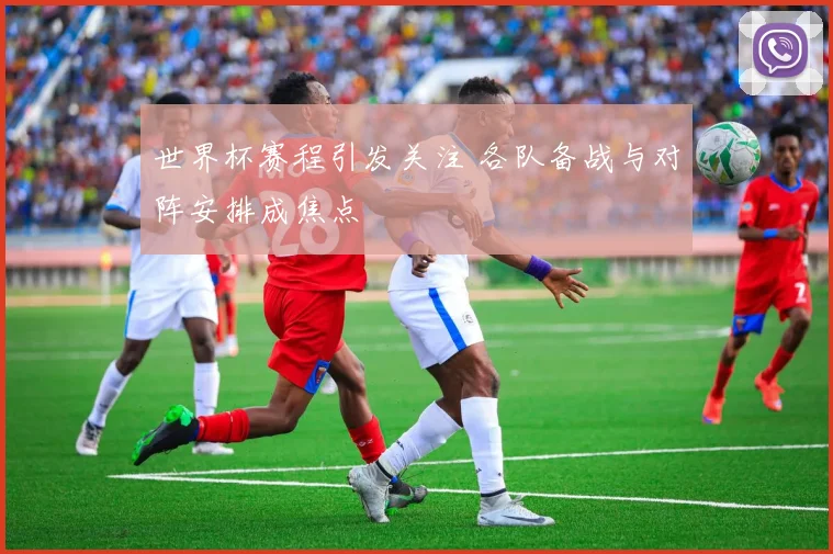 世界杯赛程引发关注 各队备战与对阵安排成焦点