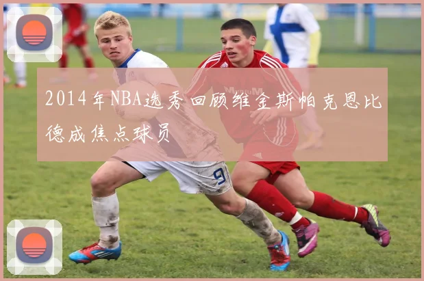 2014年NBA选秀回顾维金斯帕克恩比德成焦点球员