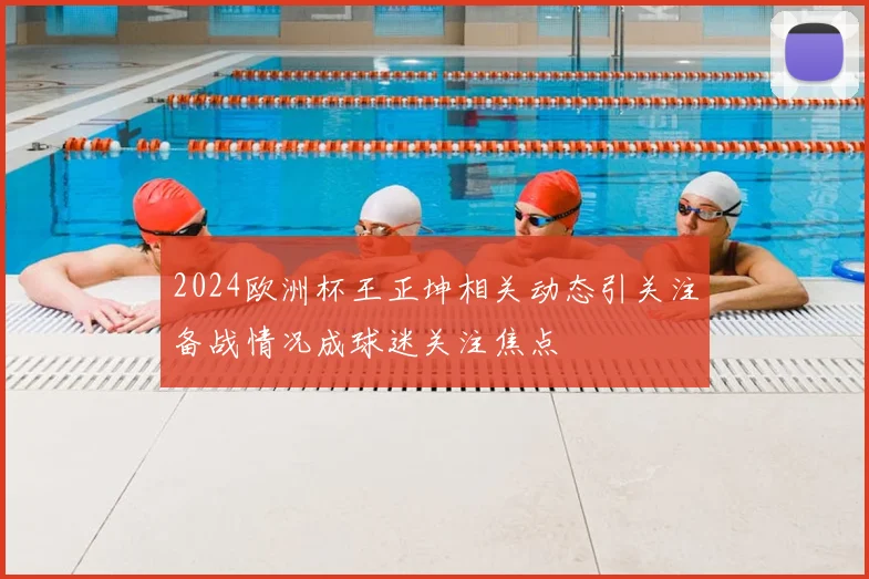 2024欧洲杯王正坤相关动态引关注备战情况成球迷关注焦点