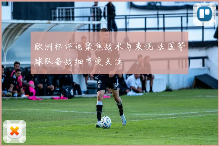 欧洲杯评论聚焦战术与表现 法国等球队备战细节受关注