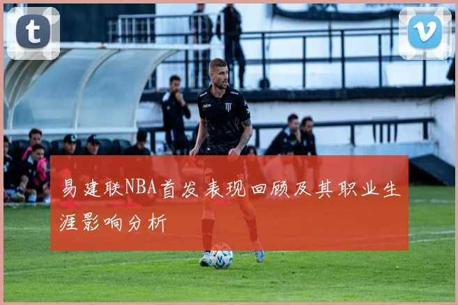 易建联NBA首发表现回顾及其职业生涯影响分析