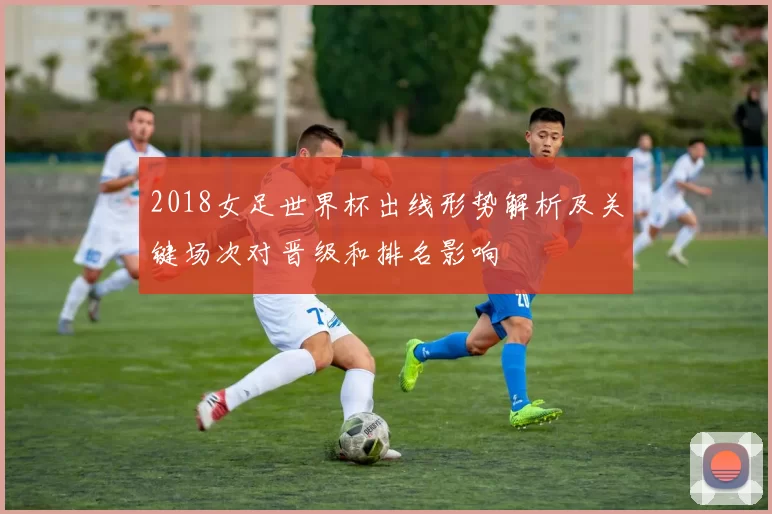 2018女足世界杯出线形势解析及关键场次对晋级和排名影响