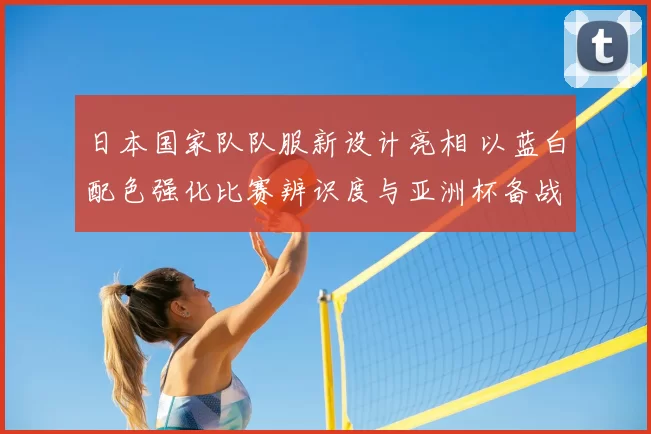 日本国家队队服新设计亮相 以蓝白配色强化比赛辨识度与亚洲杯备战氛围