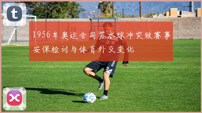 1956年奥运会匈苏水球冲突致赛事安保检讨与体育外交变化