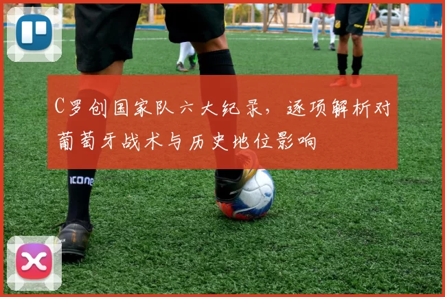C罗创国家队六大纪录，逐项解析对葡萄牙战术与历史地位影响