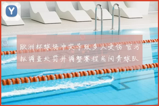 欧洲杯球场冲突导致多人受伤 官方拟调查处罚并调整赛程或问责球队