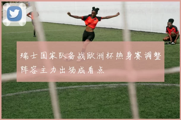 瑞士国家队备战欧洲杯热身赛调整阵容主力出场成看点