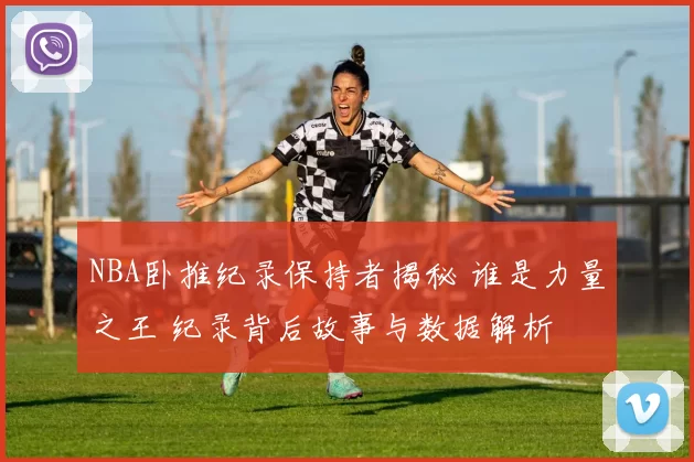 NBA卧推纪录保持者揭秘 谁是力量之王 纪录背后故事与数据解析