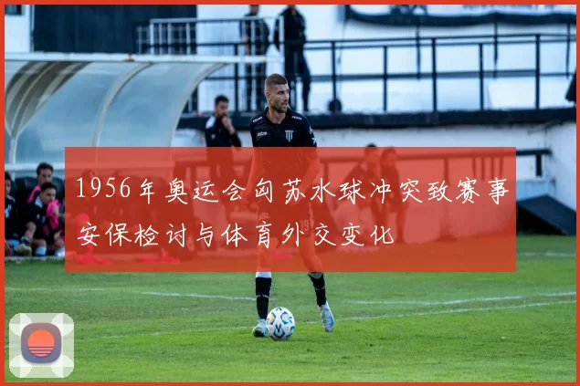 1956年奥运会匈苏水球冲突致赛事安保检讨与体育外交变化