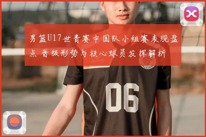 男篮U17世青赛中国队小组赛表现盘点 晋级形势与核心球员发挥解析