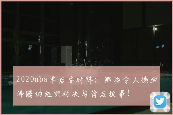 2020nba季后季对阵：那些令人热血沸腾的经典对决与背后故事！