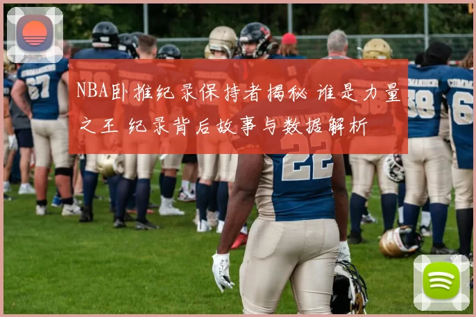 NBA卧推纪录保持者揭秘 谁是力量之王 纪录背后故事与数据解析