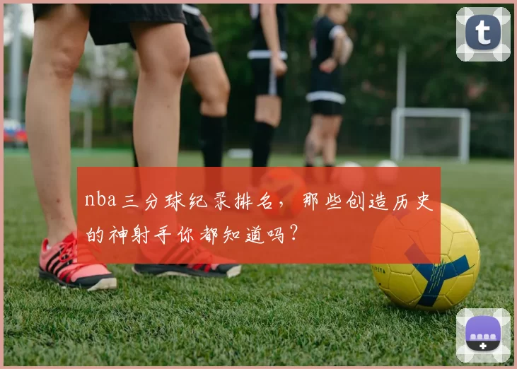 nba三分球纪录排名，那些创造历史的神射手你都知道吗？