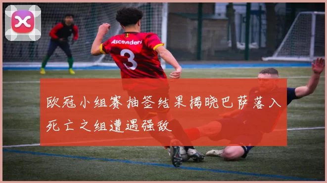 欧冠小组赛抽签结果揭晓巴萨落入死亡之组遭遇强敌