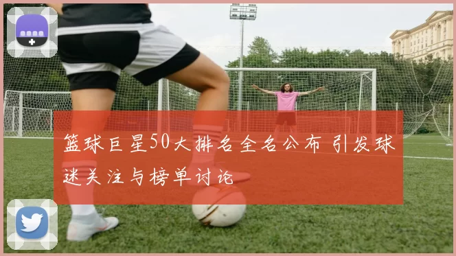 篮球巨星50大排名全名公布 引发球迷关注与榜单讨论