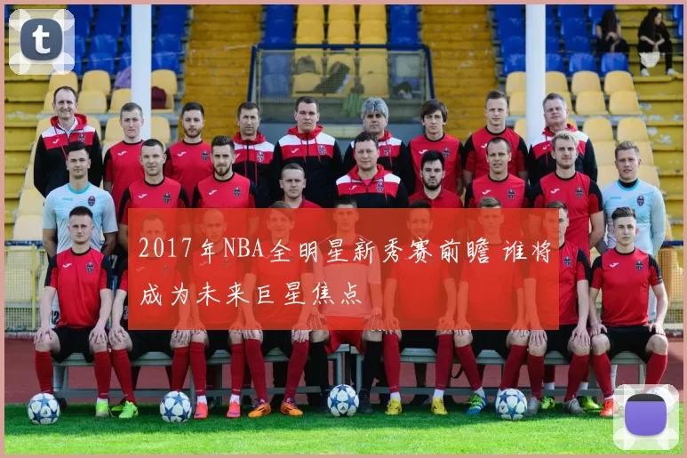 2017年NBA全明星新秀赛前瞻 谁将成为未来巨星焦点