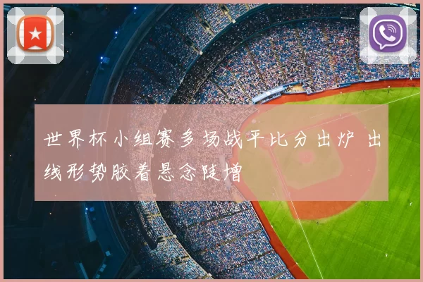世界杯小组赛多场战平比分出炉 出线形势胶着悬念陡增