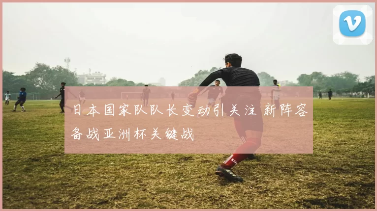 日本国家队队长变动引关注 新阵容备战亚洲杯关键战