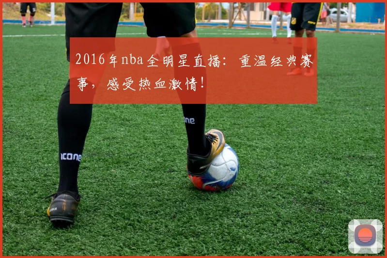 2016年nba全明星直播：重温经典赛事，感受热血激情！