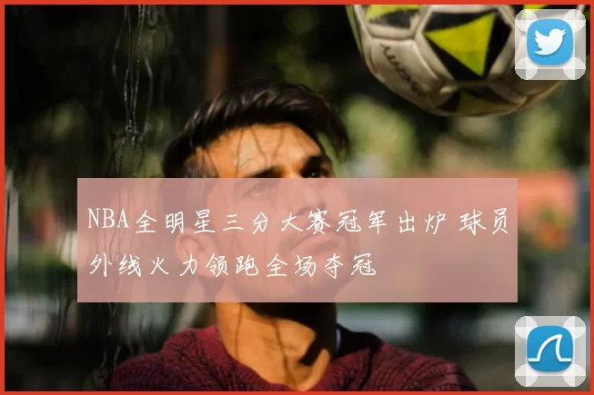 NBA全明星三分大赛冠军出炉 球员外线火力领跑全场夺冠