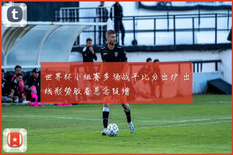 世界杯小组赛多场战平比分出炉 出线形势胶着悬念陡增