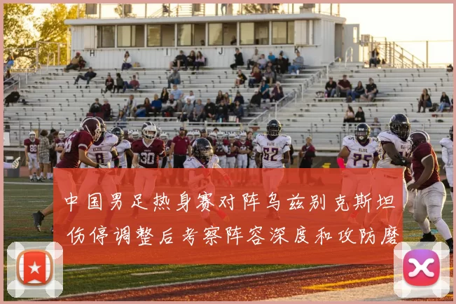 中国男足热身赛对阵乌兹别克斯坦 伤停调整后考察阵容深度和攻防磨合