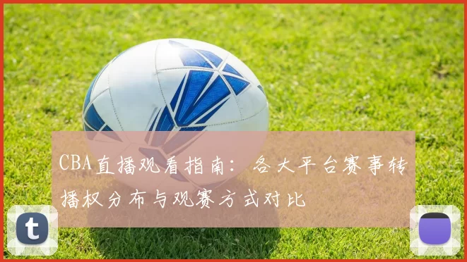 CBA直播观看指南：各大平台赛事转播权分布与观赛方式对比