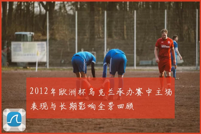 2012年欧洲杯乌克兰承办赛中主场表现与长期影响全景回顾