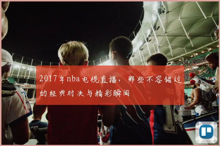 2017年nba电视直播，那些不容错过的经典对决与精彩瞬间