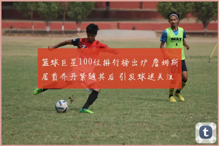 篮球巨星100位排行榜出炉 詹姆斯居首乔丹紧随其后 引发球迷关注