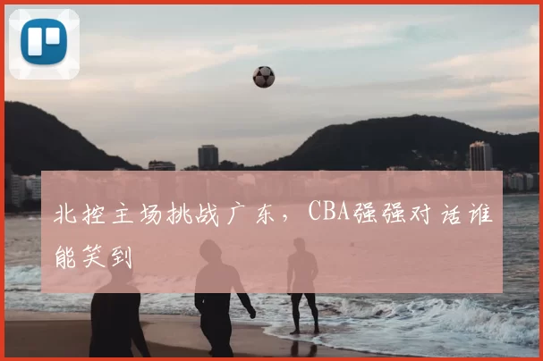 北控主场挑战广东，CBA强强对话谁能笑到