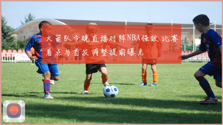 火箭队今晚直播对阵NBA强敌 比赛看点与首发调整提前曝光