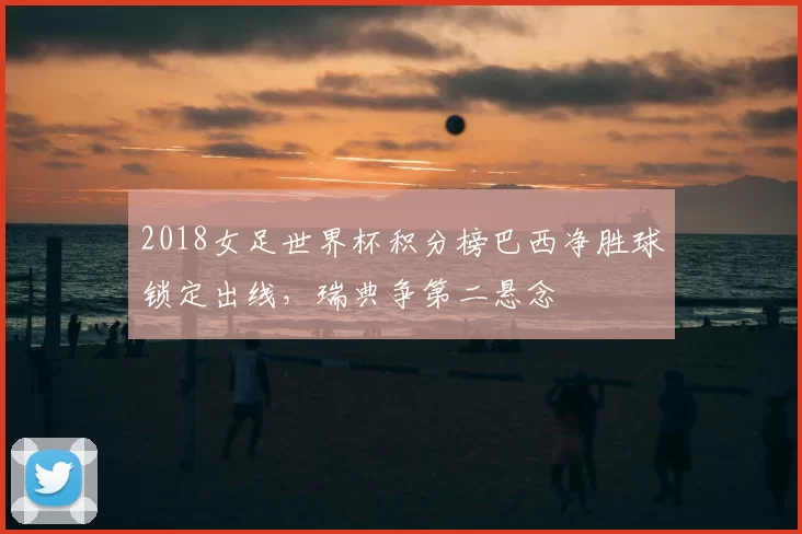 2018女足世界杯积分榜巴西净胜球锁定出线，瑞典争第二悬念
