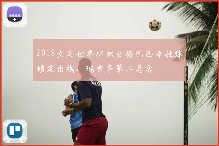 2018女足世界杯积分榜巴西净胜球锁定出线，瑞典争第二悬念