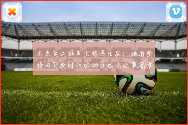 东京奥运冠军女将再出发：她用坚持书写新时代运动员成长故事篇章