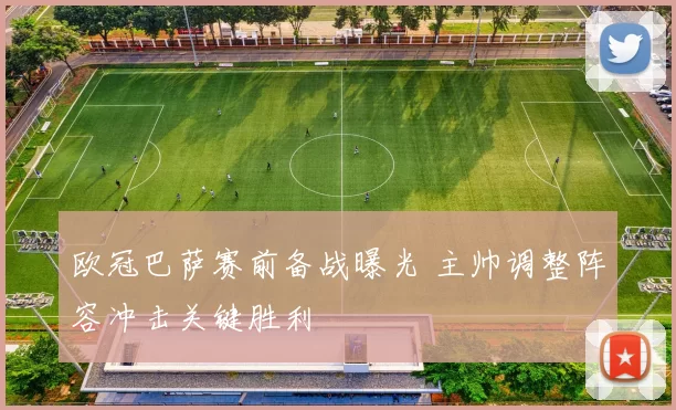 欧冠巴萨赛前备战曝光 主帅调整阵容冲击关键胜利