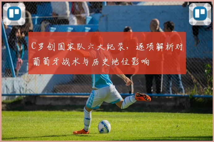 C罗创国家队六大纪录，逐项解析对葡萄牙战术与历史地位影响