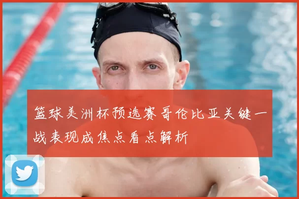 篮球美洲杯预选赛哥伦比亚关键一战表现成焦点看点解析