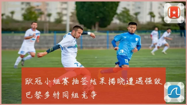 欧冠小组赛抽签结果揭晓遭遇强敌巴黎多特同组竞争