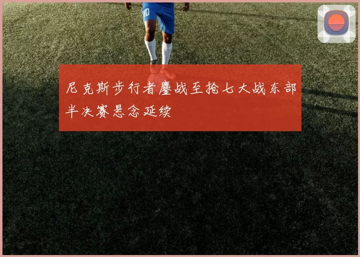 尼克斯步行者鏖战至抢七大战东部半决赛悬念延续