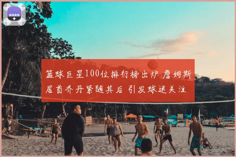 篮球巨星100位排行榜出炉 詹姆斯居首乔丹紧随其后 引发球迷关注