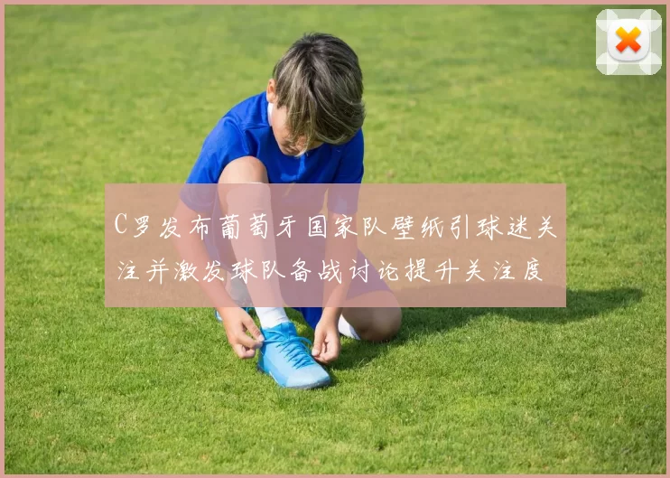 C罗发布葡萄牙国家队壁纸引球迷关注并激发球队备战讨论提升关注度