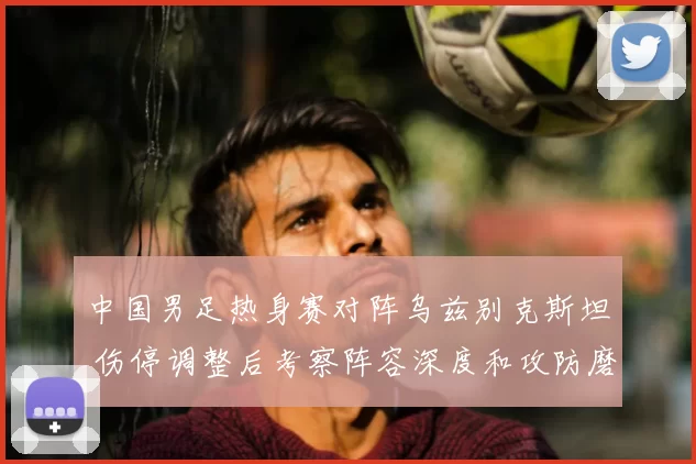 中国男足热身赛对阵乌兹别克斯坦 伤停调整后考察阵容深度和攻防磨合
